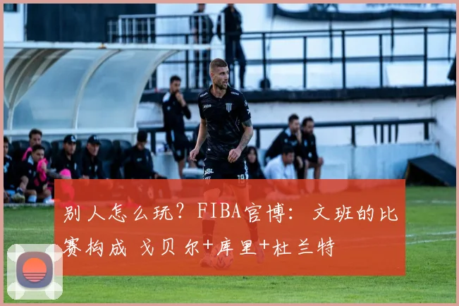 别人怎么玩？FIBA官博：文班的比赛构成 戈贝尔+库里+杜兰特