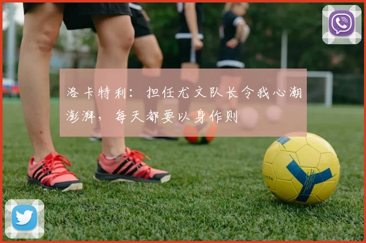 洛卡特利：担任尤文队长令我心潮澎湃，每天都要以身作则