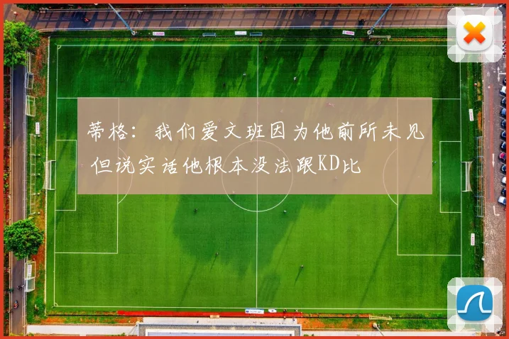蒂格：我们爱文班因为他前所未见 但说实话他根本没法跟KD比
