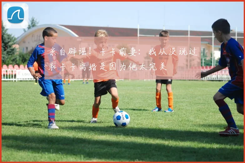 亲自辟谣！卡卡前妻：我从没说过和卡卡离婚是因为他太完美