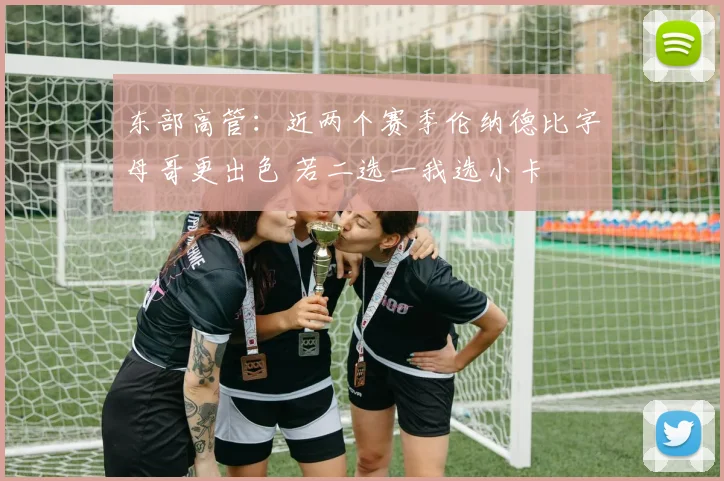 东部高管：近两个赛季伦纳德比字母哥更出色 若二选一我选小卡