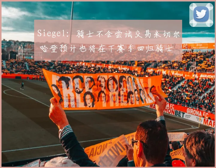 Siegel：骑士不会尝试交易米切尔 哈登预计也将在下赛季回归骑士